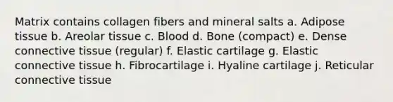 Matrix contains collagen fibers and mineral salts a. Adipose tissue b. Areolar tissue c. Blood d. Bone (compact) e. Dense connective tissue (regular) f. Elastic cartilage g. Elastic connective tissue h. Fibrocartilage i. Hyaline cartilage j. Reticular connective tissue