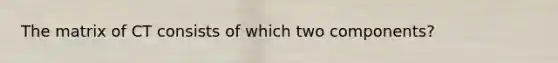 The matrix of CT consists of which two components?