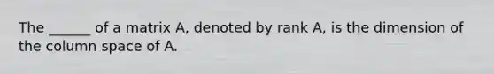 The ______ of a matrix A, denoted by rank A, is the dimension of the column space of A.