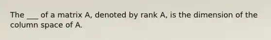 The ___ of a matrix A, denoted by rank A, is the dimension of the column space of A.