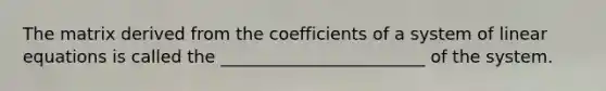 The matrix derived from the coefficients of a system of linear equations is called the ________________________ of the system.
