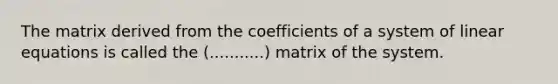 The matrix derived from the coefficients of a system of linear equations is called the (...........) matrix of the system.