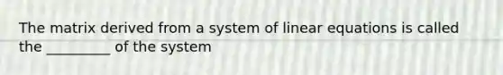 The matrix derived from a system of linear equations is called the _________ of the system