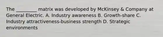 The _________ matrix was developed by McKinsey & Company at General Electric. A. Industry awareness B. Growth-share C. Industry attractiveness-business strength D. Strategic environments