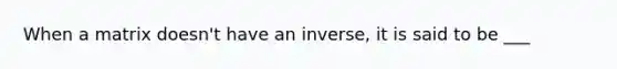 When a matrix doesn't have an inverse, it is said to be ___