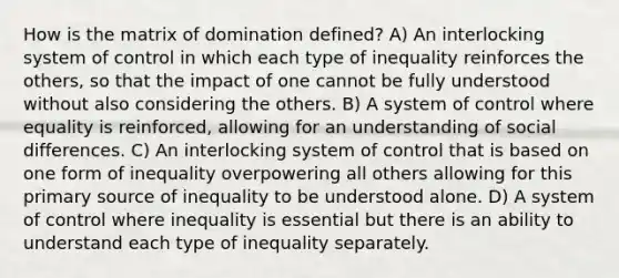 How is the matrix of domination defined? A) An interlocking system of control in which each type of inequality reinforces the others, so that the impact of one cannot be fully understood without also considering the others. B) A system of control where equality is reinforced, allowing for an understanding of social differences. C) An interlocking system of control that is based on one form of inequality overpowering all others allowing for this primary source of inequality to be understood alone. D) A system of control where inequality is essential but there is an ability to understand each type of inequality separately.