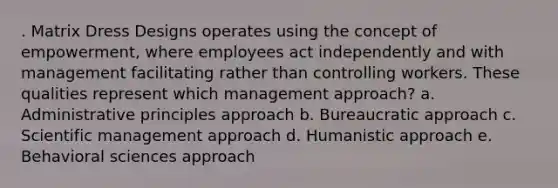 . Matrix Dress Designs operates using the concept of empowerment, where employees act independently and with management facilitating rather than controlling workers. These qualities represent which management approach? a. Administrative principles approach b. Bureaucratic approach c. Scientific management approach d. Humanistic approach e. Behavioral sciences approach