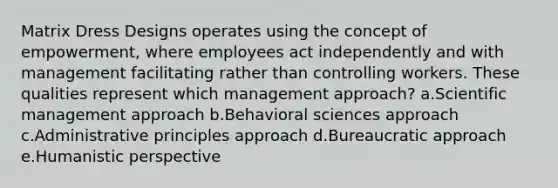 Matrix Dress Designs operates using the concept of empowerment, where employees act independently and with management facilitating rather than controlling workers. These qualities represent which management approach? a.Scientific management approach b.Behavioral sciences approach c.Administrative principles approach d.Bureaucratic approach e.Humanistic perspective