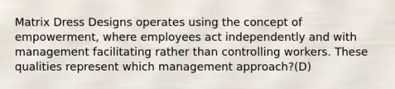 Matrix Dress Designs operates using the concept of empowerment, where employees act independently and with management facilitating rather than controlling workers. These qualities represent which management approach?(D)