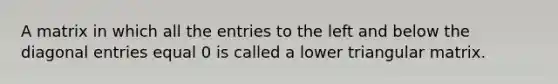 A matrix in which all the entries to the left and below the diagonal entries equal 0 is called a lower triangular matrix.