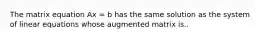 The matrix equation Ax = b has the same solution as the system of linear equations whose augmented matrix is..