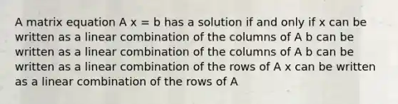 A matrix equation A x = b has a solution if and only if x can be written as a linear combination of the columns of A b can be written as a linear combination of the columns of A b can be written as a linear combination of the rows of A x can be written as a linear combination of the rows of A