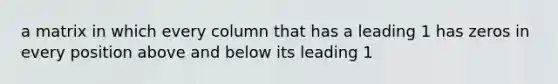 a matrix in which every column that has a leading 1 has zeros in every position above and below its leading 1