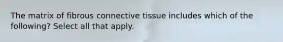 The matrix of fibrous connective tissue includes which of the following? Select all that apply.