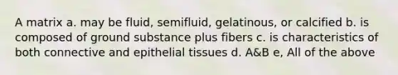 A matrix a. may be fluid, semifluid, gelatinous, or calcified b. is composed of ground substance plus fibers c. is characteristics of both connective and epithelial tissues d. A&B e, All of the above