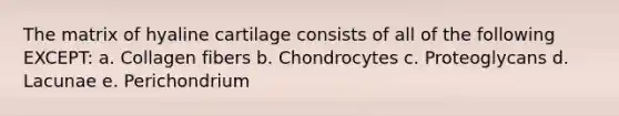 The matrix of hyaline cartilage consists of all of the following EXCEPT: a. Collagen fibers b. Chondrocytes c. Proteoglycans d. Lacunae e. Perichondrium