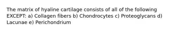 The matrix of hyaline cartilage consists of all of the following EXCEPT: a) Collagen fibers b) Chondrocytes c) Proteoglycans d) Lacunae e) Perichondrium