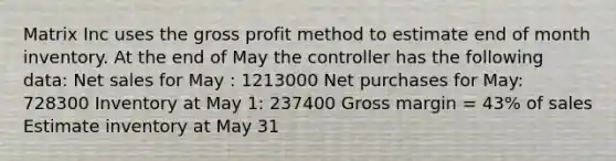 Matrix Inc uses the <a href='https://www.questionai.com/knowledge/klIB6Lsdwh-gross-profit' class='anchor-knowledge'>gross profit</a> method to estimate end of month inventory. At the end of May the controller has the following data: <a href='https://www.questionai.com/knowledge/ksNDOTmr42-net-sales' class='anchor-knowledge'>net sales</a> for May : 1213000 Net purchases for May: 728300 Inventory at May 1: 237400 Gross margin = 43% of sales Estimate inventory at May 31