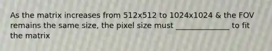 As the matrix increases from 512x512 to 1024x1024 & the FOV remains the same size, the pixel size must ______________ to fit the matrix