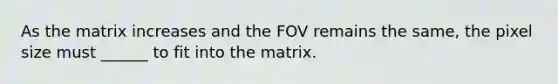 As the matrix increases and the FOV remains the same, the pixel size must ______ to fit into the matrix.