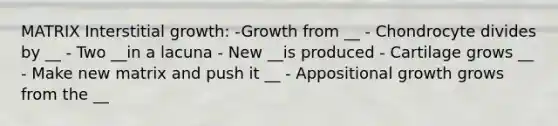 MATRIX Interstitial growth: -Growth from __ - Chondrocyte divides by __ - Two __in a lacuna - New __is produced - Cartilage grows __ - Make new matrix and push it __ - Appositional growth grows from the __