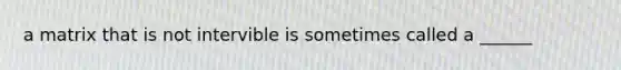 a matrix that is not intervible is sometimes called a ______