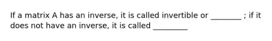 If a matrix A has an inverse, it is called invertible or ________ ; if it does not have an inverse, it is called _________