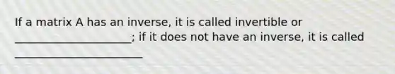 If a matrix A has an inverse, it is called invertible or _____________________; if it does not have an inverse, it is called _______________________