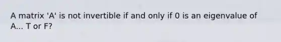 A matrix 'A' is not invertible if and only if 0 is an eigenvalue of A... T or F?