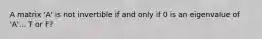 A matrix 'A' is not invertible if and only if 0 is an eigenvalue of 'A'... T or F?