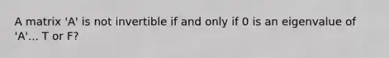 A matrix 'A' is not invertible if and only if 0 is an eigenvalue of 'A'... T or F?