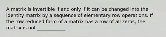 A matrix is invertible if and only if it can be changed into the identity matrix by a sequence of elementary row operations. If the row reduced form of a matrix has a row of all zeros, the matrix is not ____________