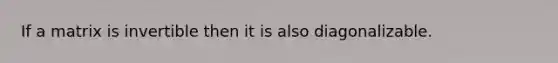 If a matrix is invertible then it is also diagonalizable.