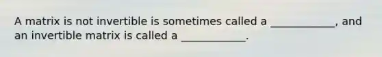 A matrix is not invertible is sometimes called a ____________, and an invertible matrix is called a ____________.