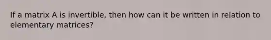 If a matrix A is invertible, then how can it be written in relation to elementary matrices?