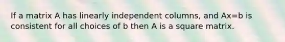 If a matrix A has linearly independent columns, and Ax=b is consistent for all choices of b then A is a square matrix.