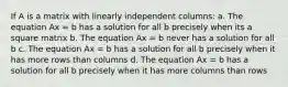 If A is a matrix with linearly independent columns: a. The equation Ax = b has a solution for all b precisely when its a square matrix b. The equation Ax = b never has a solution for all b c. The equation Ax = b has a solution for all b precisely when it has more rows than columns d. The equation Ax = b has a solution for all b precisely when it has more columns than rows