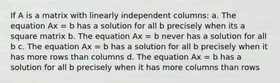 If A is a matrix with linearly independent columns: a. The equation Ax = b has a solution for all b precisely when its a square matrix b. The equation Ax = b never has a solution for all b c. The equation Ax = b has a solution for all b precisely when it has more rows than columns d. The equation Ax = b has a solution for all b precisely when it has more columns than rows