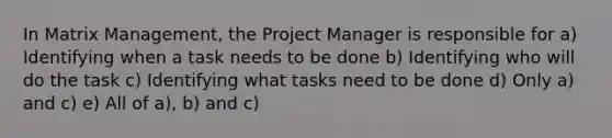 In Matrix Management, the Project Manager is responsible for a) Identifying when a task needs to be done b) Identifying who will do the task c) Identifying what tasks need to be done d) Only a) and c) e) All of a), b) and c)