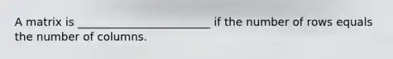 A matrix is ________________________ if the number of rows equals the number of columns.