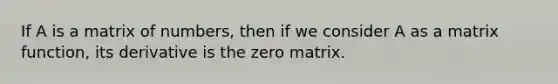 If A is a matrix of numbers, then if we consider A as a matrix function, its derivative is the zero matrix.