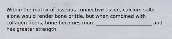 Within the matrix of osseous connective tissue, calcium salts alone would render bone brittle, but when combined with collagen fibers, bone becomes more _______________________ and has greater strength.