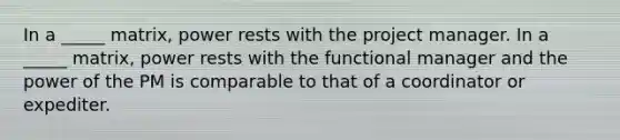 In a _____ matrix, power rests with the project manager. In a _____ matrix, power rests with the functional manager and the power of the PM is comparable to that of a coordinator or expediter.