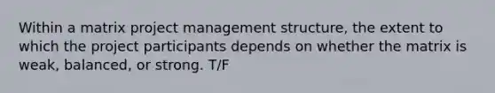 Within a matrix project management structure, the extent to which the project participants depends on whether the matrix is weak, balanced, or strong. T/F