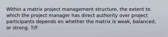 Within a matrix project management structure, the extent to which the project manager has direct authority over project participants depends on whether the matrix is weak, balanced, or strong. T/F