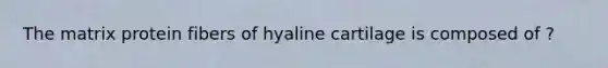 The matrix protein fibers of hyaline cartilage is composed of ?