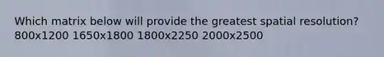 Which matrix below will provide the greatest spatial resolution? 800x1200 1650x1800 1800x2250 2000x2500