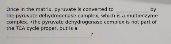 Once in the matrix, pyruvate is converted to ______________ by the pyruvate dehydrogenase complex, which is a multienzyme complex. •the pyruvate dehydrogenase complex is not part of the TCA cycle proper, but is a ___________________________________?