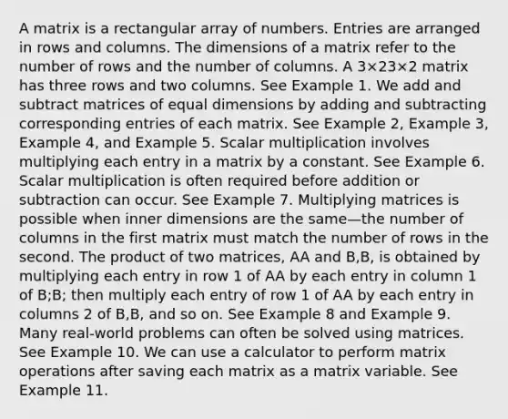 A matrix is a rectangular array of numbers. Entries are arranged in rows and columns. The dimensions of a matrix refer to the number of rows and the number of columns. A 3×23×2 matrix has three rows and two columns. See Example 1. We add and subtract matrices of equal dimensions by adding and subtracting corresponding entries of each matrix. See Example 2, Example 3, Example 4, and Example 5. Scalar multiplication involves multiplying each entry in a matrix by a constant. See Example 6. Scalar multiplication is often required before addition or subtraction can occur. See Example 7. Multiplying matrices is possible when inner dimensions are the same—the number of columns in the first matrix must match the number of rows in the second. The product of two matrices, AA and B,B, is obtained by multiplying each entry in row 1 of AA by each entry in column 1 of B;B; then multiply each entry of row 1 of AA by each entry in columns 2 of B,B, and so on. See Example 8 and Example 9. Many real-world problems can often be solved using matrices. See Example 10. We can use a calculator to perform matrix operations after saving each matrix as a matrix variable. See Example 11.