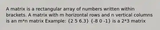 A matrix is a rectangular array of numbers written within brackets. A matrix with m horizontal rows and n vertical columns is an m*n matrix Example: (2 5 6.3) (-8 0 -1) is a 2*3 matrix